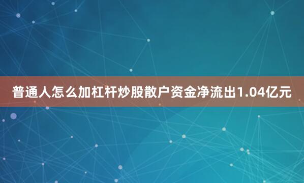 普通人怎么加杠杆炒股散户资金净流出1.04亿元