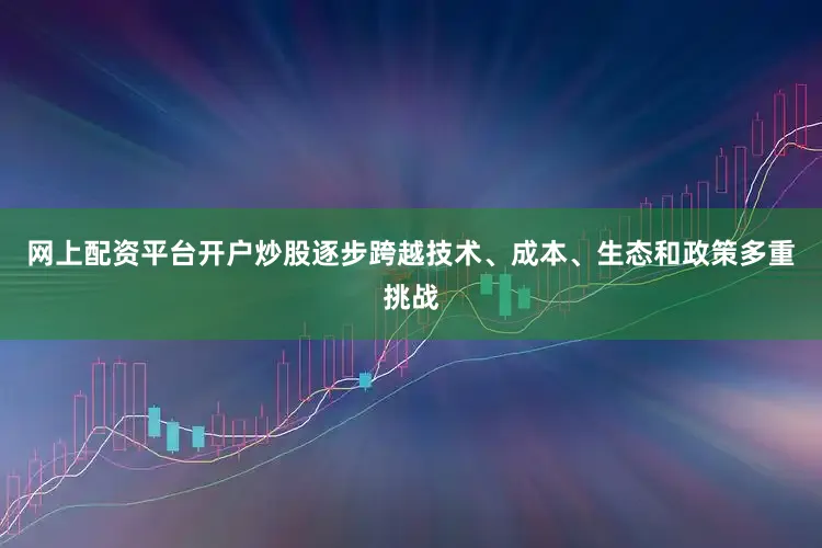 网上配资平台开户炒股逐步跨越技术、成本、生态和政策多重挑战
