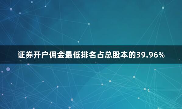 证券开户佣金最低排名占总股本的39.96%