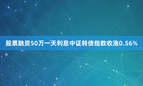 股票融资50万一天利息中证转债指数收涨0.56%