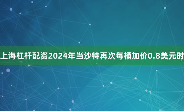 上海杠杆配资2024年当沙特再次每桶加价0.8美元时
