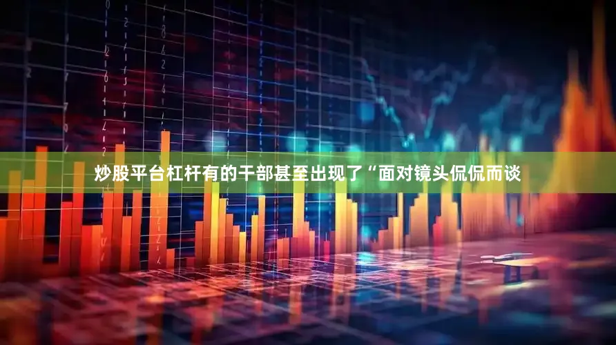 炒股平台杠杆有的干部甚至出现了“面对镜头侃侃而谈