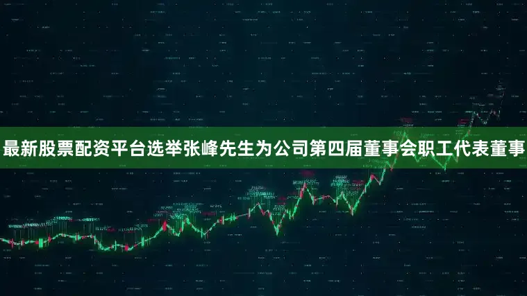 最新股票配资平台选举张峰先生为公司第四届董事会职工代表董事