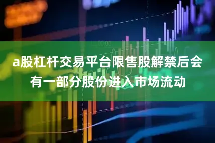 a股杠杆交易平台限售股解禁后会有一部分股份进入市场流动