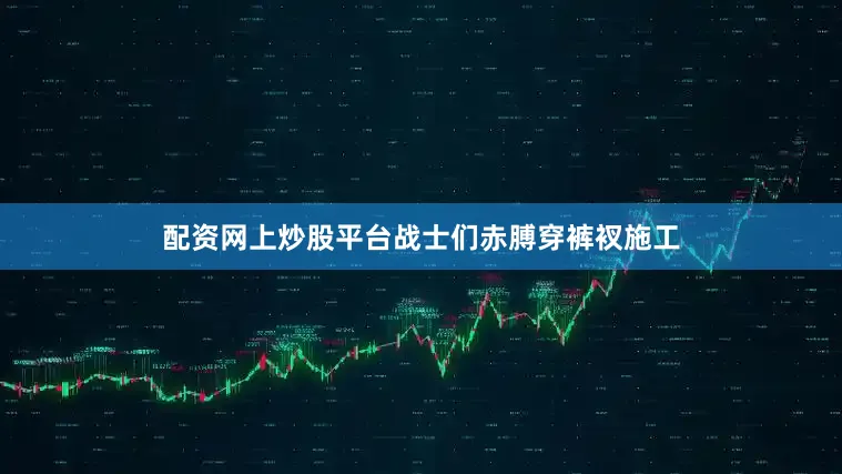 配资网上炒股平台战士们赤膊穿裤衩施工