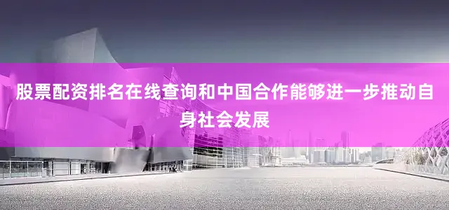股票配资排名在线查询和中国合作能够进一步推动自身社会发展