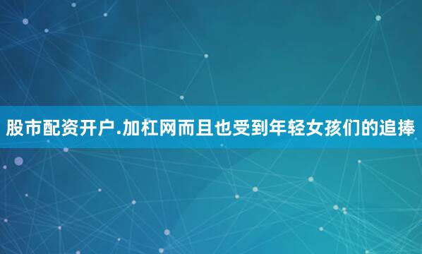 股市配资开户.加杠网而且也受到年轻女孩们的追捧