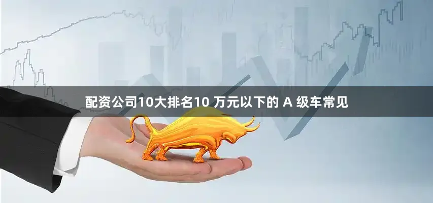 配资公司10大排名10 万元以下的 A 级车常见