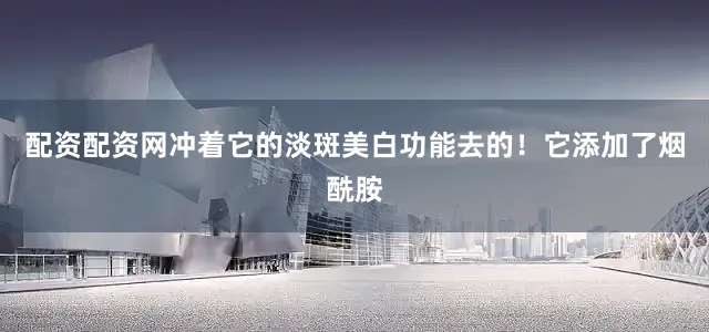 配资配资网冲着它的淡斑美白功能去的！它添加了烟酰胺