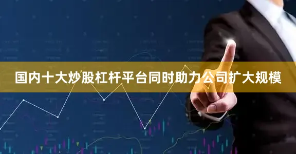 国内十大炒股杠杆平台同时助力公司扩大规模