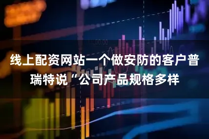 线上配资网站一个做安防的客户普瑞特说“公司产品规格多样