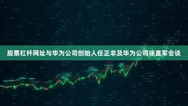 股票杠杆网址与华为公司创始人任正非及华为公司徐直军会谈