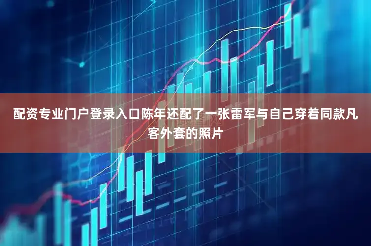 配资专业门户登录入口陈年还配了一张雷军与自己穿着同款凡客外套的照片