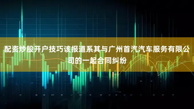 配资炒股开户技巧该报道系其与广州首汽汽车服务有限公司的一起合同纠纷
