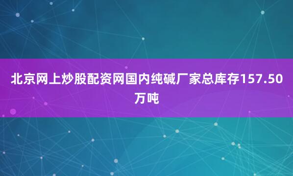 北京网上炒股配资网国内纯碱厂家总库存157.50万吨