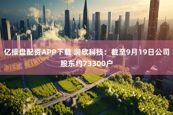 亿操盘配资APP下载 润欣科技：截至9月19日公司股东约73300户