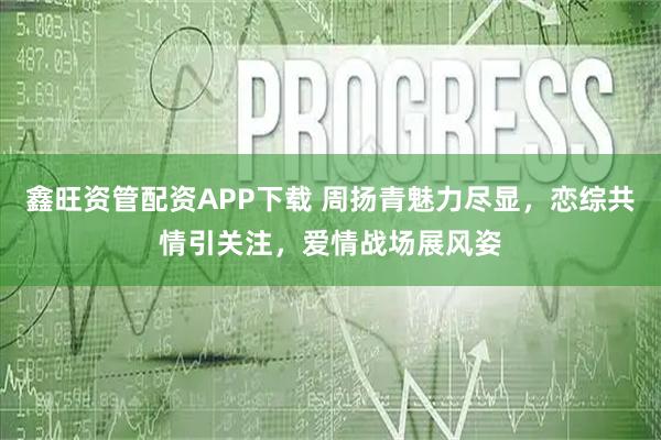 鑫旺资管配资APP下载 周扬青魅力尽显，恋综共情引关注，爱情战场展风姿