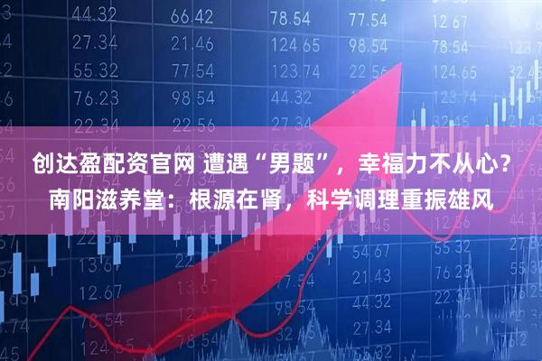创达盈配资官网 遭遇“男题”，幸福力不从心？南阳滋养堂：根源在肾，科学调理重振雄风