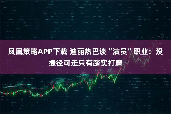凤凰策略APP下载 迪丽热巴谈“演员”职业：没捷径可走只有踏实打磨