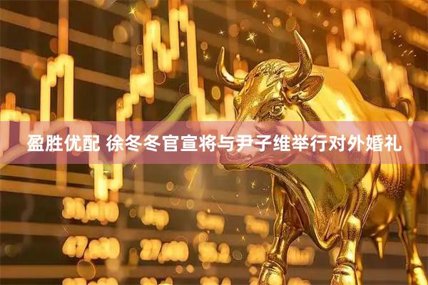 盈胜优配 徐冬冬官宣将与尹子维举行对外婚礼