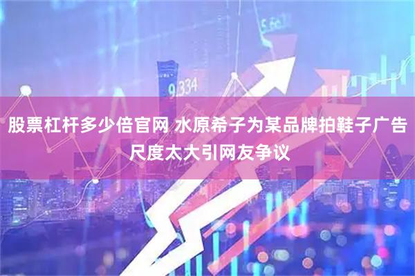 股票杠杆多少倍官网 水原希子为某品牌拍鞋子广告 尺度太大引网友争议