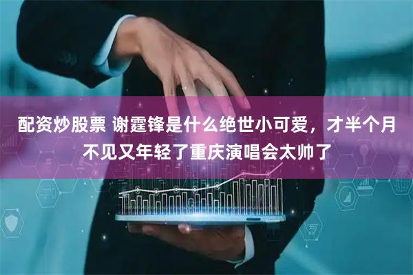 配资炒股票 谢霆锋是什么绝世小可爱，才半个月不见又年轻了重庆演唱会太帅了