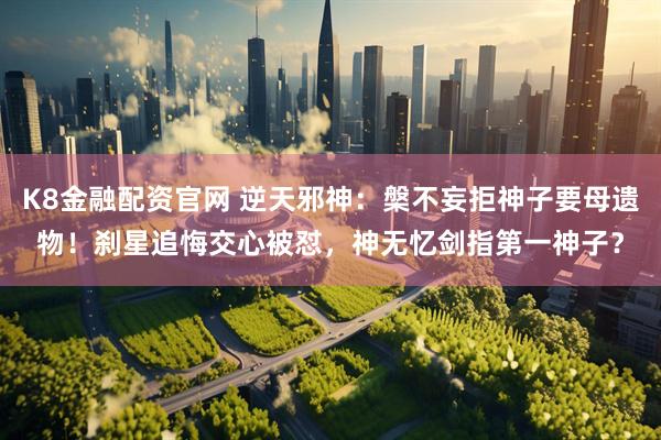 K8金融配资官网 逆天邪神：槃不妄拒神子要母遗物！刹星追悔交心被怼，神无忆剑指第一神子？