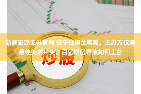 新疆宏源证券官网 饺子硬刚金鸡奖，主办方仅颁最佳美术片奖，百亿票房导演如何上台