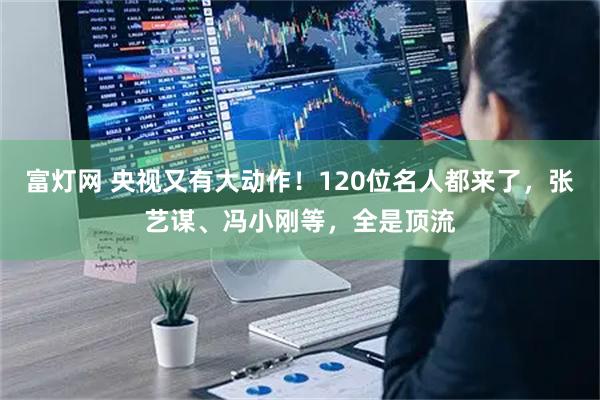 富灯网 央视又有大动作！120位名人都来了，张艺谋、冯小刚等，全是顶流
