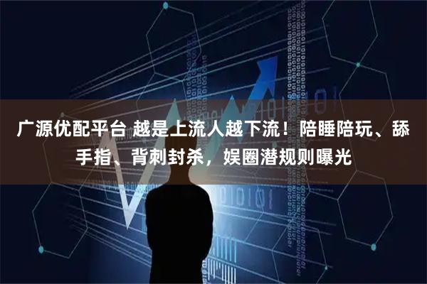 广源优配平台 越是上流人越下流！陪睡陪玩、舔手指、背刺封杀，娱圈潜规则曝光
