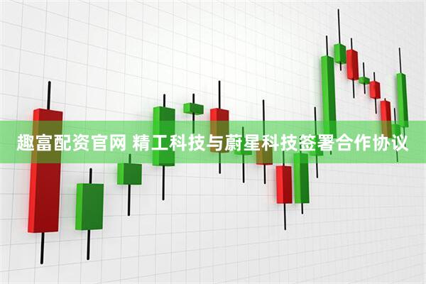 趣富配资官网 精工科技与蔚星科技签署合作协议