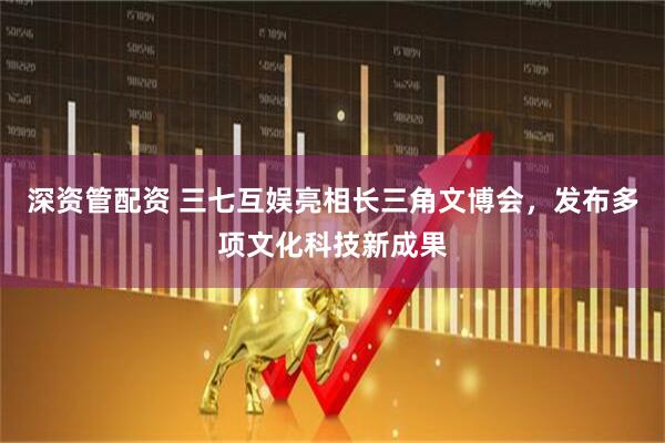 深资管配资 三七互娱亮相长三角文博会，发布多项文化科技新成果