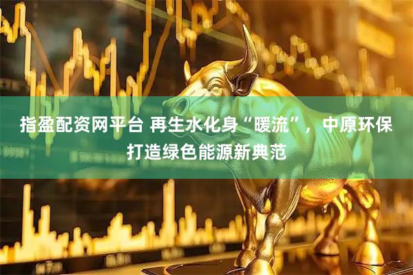 指盈配资网平台 再生水化身“暖流”，中原环保打造绿色能源新典范