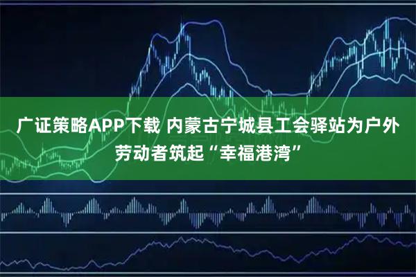 广证策略APP下载 内蒙古宁城县工会驿站为户外劳动者筑起“幸福港湾”