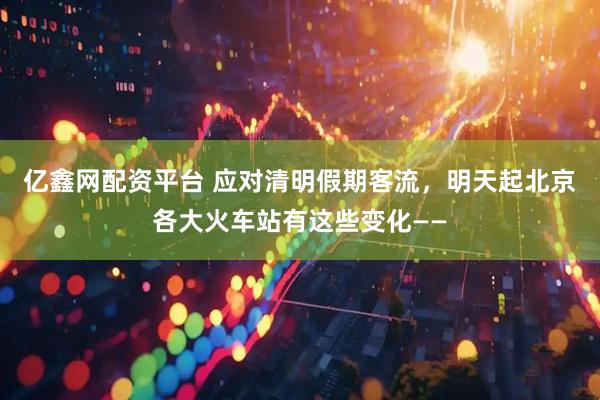 亿鑫网配资平台 应对清明假期客流，明天起北京各大火车站有这些变化——