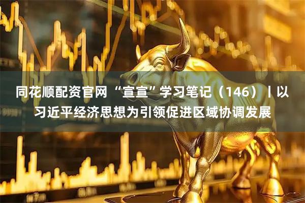 同花顺配资官网 “宣宣”学习笔记（146）丨以习近平经济思想为引领促进区域协调发展