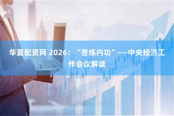 华夏配资网 2026：“苦练内功”——中央经济工作会议解读