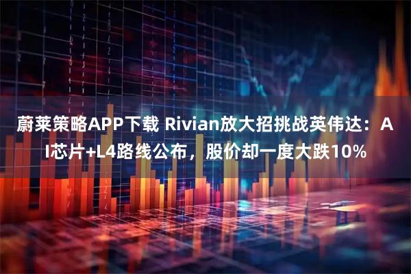 蔚莱策略APP下载 Rivian放大招挑战英伟达：AI芯片+L4路线公布，股价却一度大跌10%