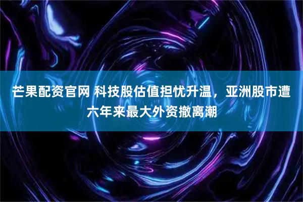 芒果配资官网 科技股估值担忧升温，亚洲股市遭六年来最大外资撤离潮