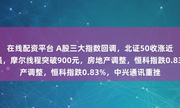 在线配资平台 A股三大指数回调，北证50收涨近4%！商业航天走强，摩尔线程突破900元，房地产调整，恒科指跌0.83%，中兴通讯重挫
