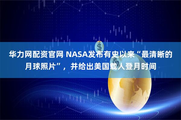 华力网配资官网 NASA发布有史以来“最清晰的月球照片”，并给出美国载人登月时间