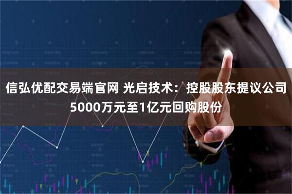 信弘优配交易端官网 光启技术：控股股东提议公司5000万元至1亿元回购股份