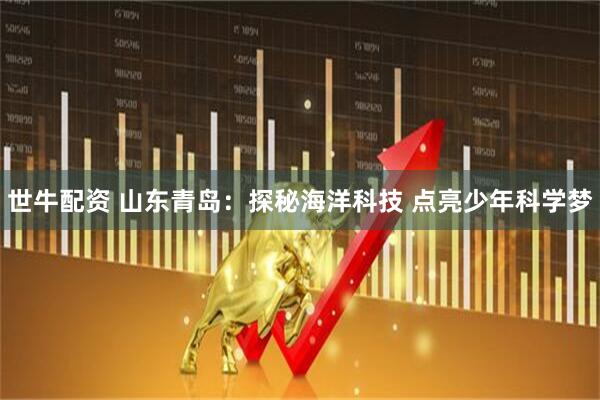 世牛配资 山东青岛：探秘海洋科技 点亮少年科学梦