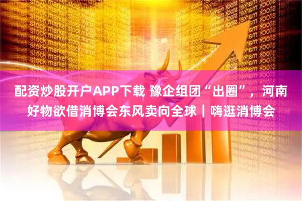 配资炒股开户APP下载 豫企组团“出圈”，河南好物欲借消博会东风卖向全球｜嗨逛消博会