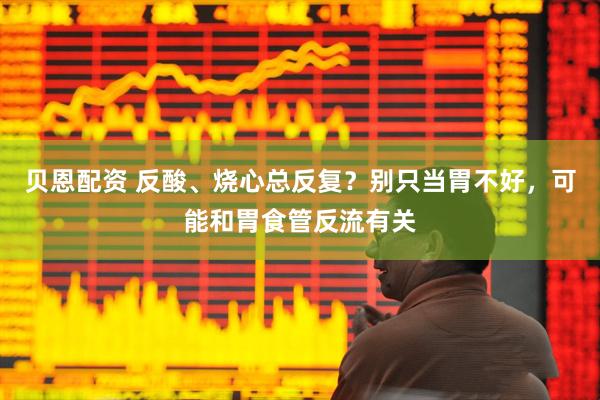 贝恩配资 反酸、烧心总反复？别只当胃不好，可能和胃食管反流有关