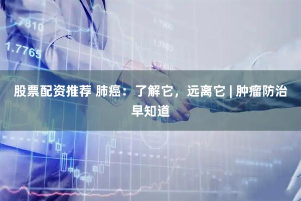 股票配资推荐 肺癌：了解它，远离它 | 肿瘤防治早知道