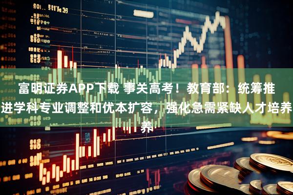 富明证券APP下载 事关高考！教育部：统筹推进学科专业调整和优本扩容，强化急需紧缺人才培养