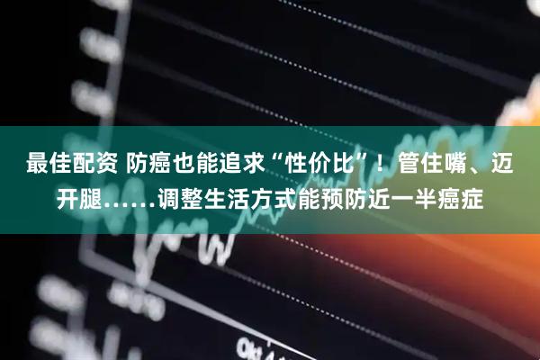 最佳配资 防癌也能追求“性价比”！管住嘴、迈开腿……调整生活方式能预防近一半癌症