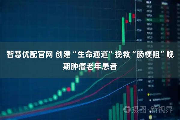 智慧优配官网 创建“生命通道”挽救“肠梗阻”晚期肿瘤老年患者