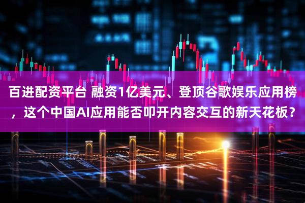百进配资平台 融资1亿美元、登顶谷歌娱乐应用榜，这个中国AI应用能否叩开内容交互的新天花板？